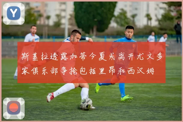 斯基拉透露加蒂今夏或离开尤文多家俱乐部争抢包括里昂和西汉姆