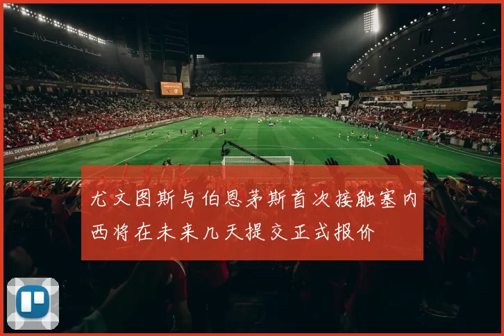 尤文图斯与伯恩茅斯首次接触塞内西将在未来几天提交正式报价
