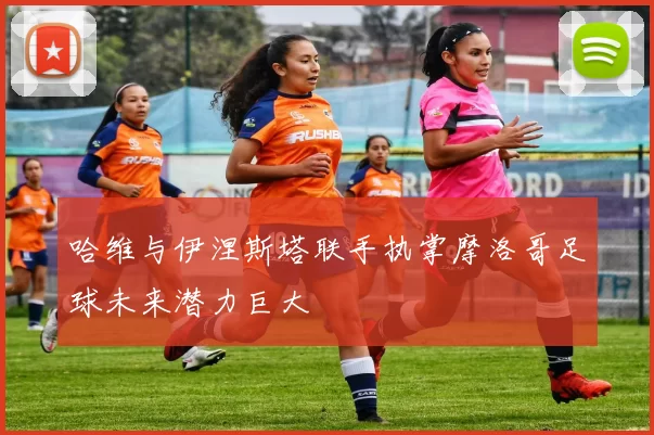 哈维与伊涅斯塔联手执掌摩洛哥足球未来潜力巨大