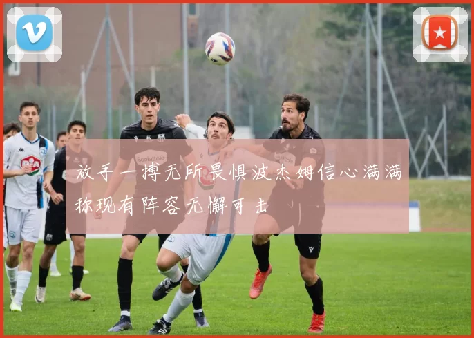 放手一搏无所畏惧波杰姆信心满满称现有阵容无懈可击