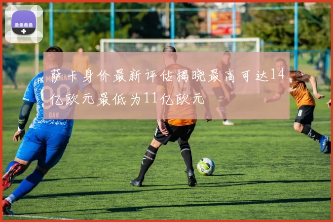 萨卡身价最新评估揭晓最高可达14亿欧元最低为11亿欧元
