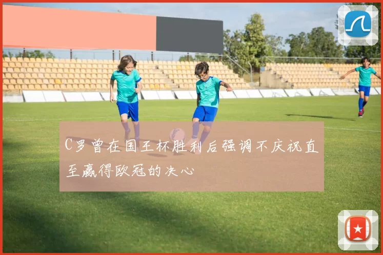 C罗曾在国王杯胜利后强调不庆祝直至赢得欧冠的决心
