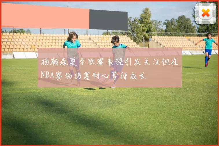 杨瀚森夏季联赛表现引发关注但在NBA赛场仍需耐心等待成长