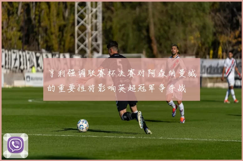 亨利强调联赛杯决赛对阿森纳曼城的重要性将影响英超冠军争夺战