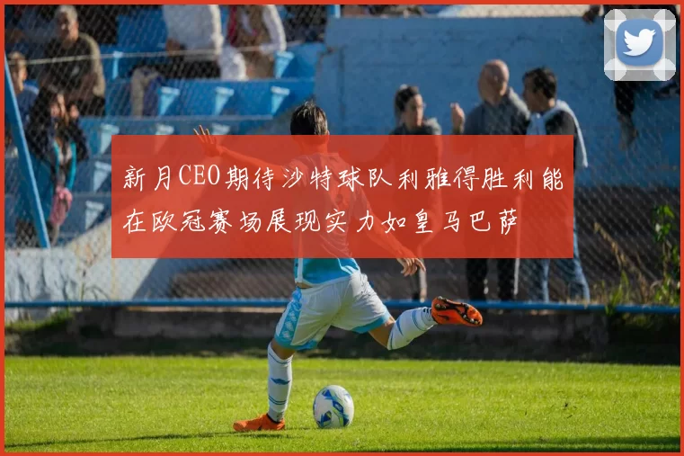 新月CEO期待沙特球队利雅得胜利能在欧冠赛场展现实力如皇马巴萨