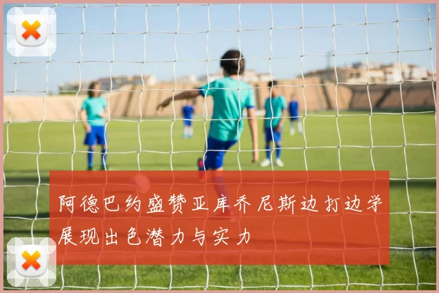 阿德巴约盛赞亚库乔尼斯边打边学展现出色潜力与实力