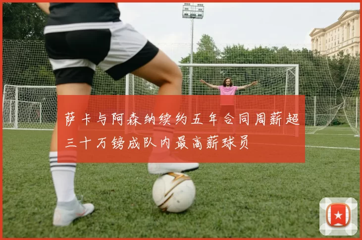 萨卡与阿森纳续约五年合同周薪超三十万镑成队内最高薪球员