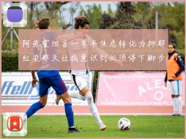 阿劳霍坦言一年半焦虑转化为抑郁红染那天让我意识到必须停下脚步