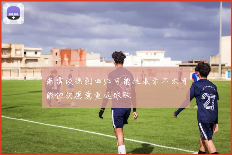 老雷谈热刺回归可能性表示不太可能但仍愿意重返球队