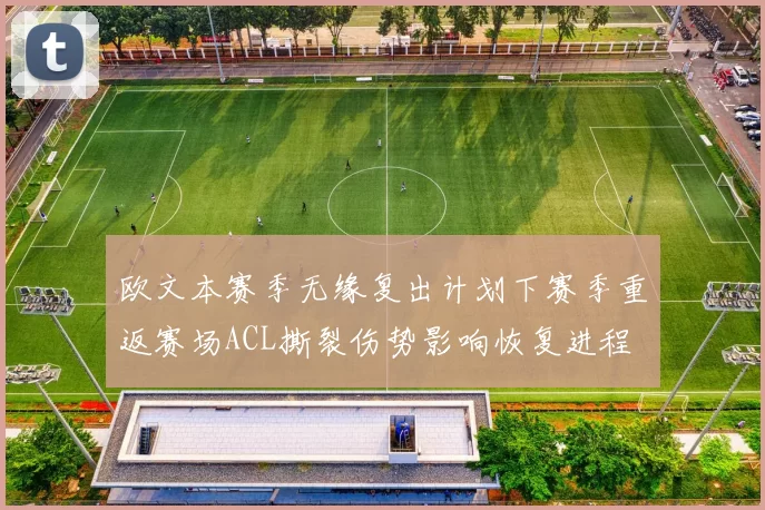 欧文本赛季无缘复出计划下赛季重返赛场ACL撕裂伤势影响恢复进程
