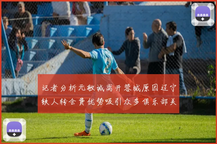 记者分析元敏诚离开蓉城原因辽宁铁人转会费优势吸引众多俱乐部关注