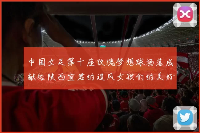 中国女足第十座玫瑰梦想球场落成献给陕西宜君的追风女孩们的美好祝福