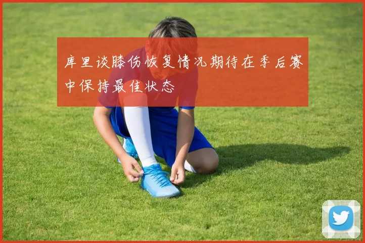 库里谈膝伤恢复情况期待在季后赛中保持最佳状态