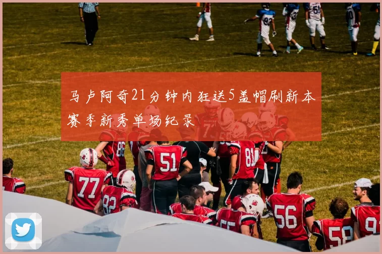 马卢阿奇21分钟内狂送5盖帽刷新本赛季新秀单场纪录