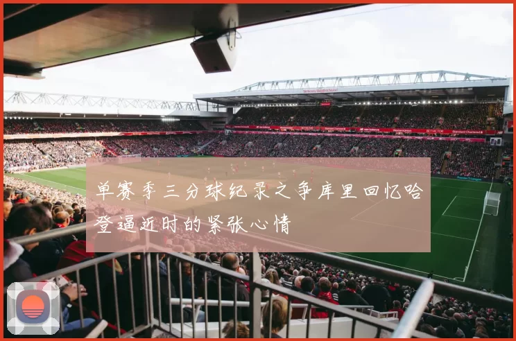 单赛季三分球纪录之争库里回忆哈登逼近时的紧张心情