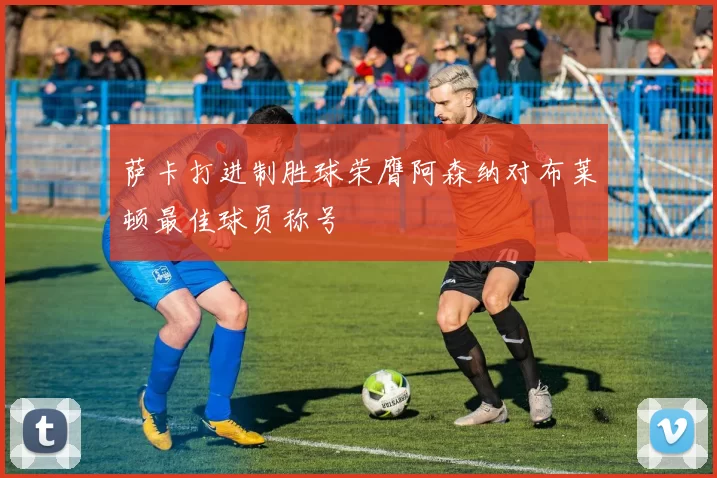 萨卡打进制胜球荣膺阿森纳对布莱顿最佳球员称号