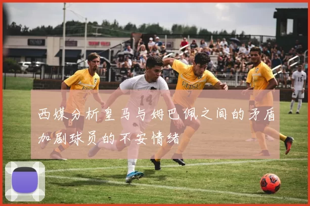 西媒分析皇马与姆巴佩之间的矛盾加剧球员的不安情绪
