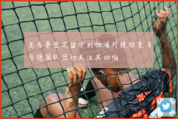 克洛普坚定留守利物浦外媒称皇马与德国队密切关注其动向