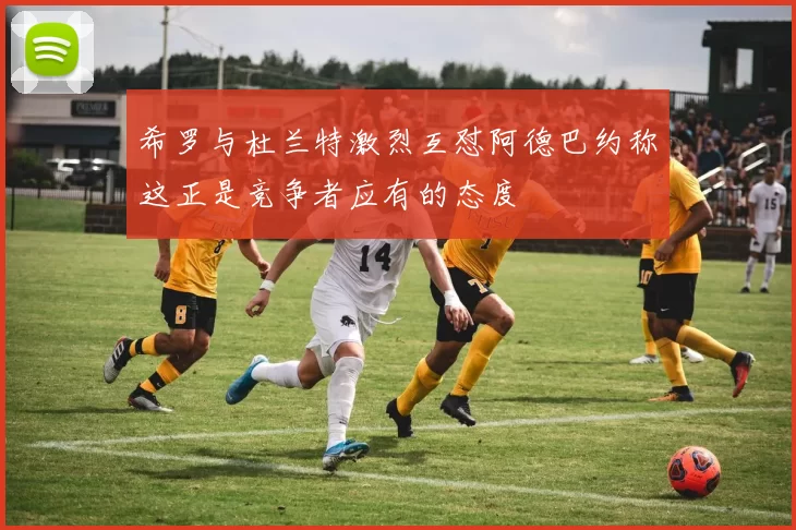 希罗与杜兰特激烈互怼阿德巴约称这正是竞争者应有的态度