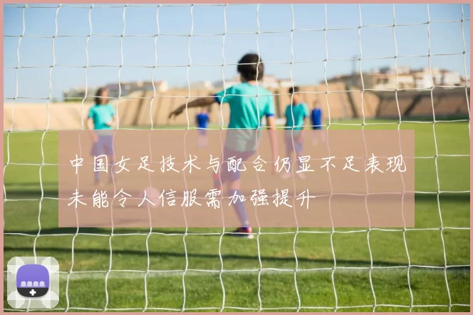 中国女足技术与配合仍显不足表现未能令人信服需加强提升