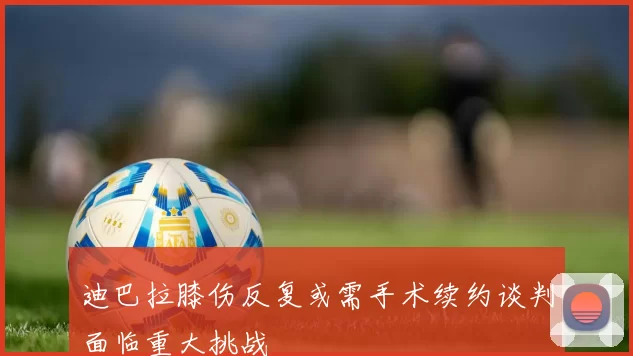 迪巴拉膝伤反复或需手术续约谈判面临重大挑战