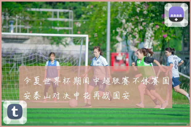 今夏世界杯期间中超联赛不休赛国安泰山对决申花再战国安