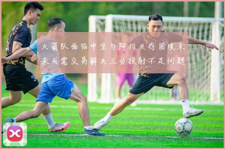 火箭队面临申京与阿门共存困境未来或需交易解决三分投射不足问题