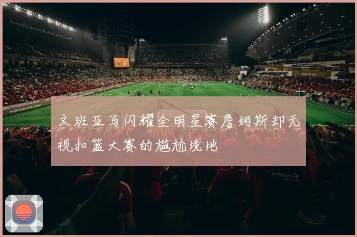 文班亚马闪耀全明星赛詹姆斯却无视扣篮大赛的尴尬境地