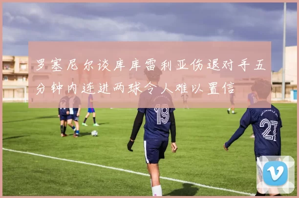 罗塞尼尔谈库库雷利亚伤退对手五分钟内连进两球令人难以置信