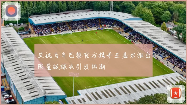 庆祝马年巴黎官方携手王嘉尔推出限量版球衣引发热潮