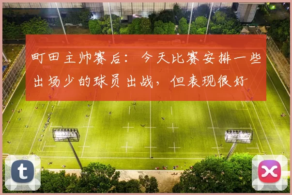 町田主帅赛后：今天比赛安排一些出场少的球员出战，但表现很好