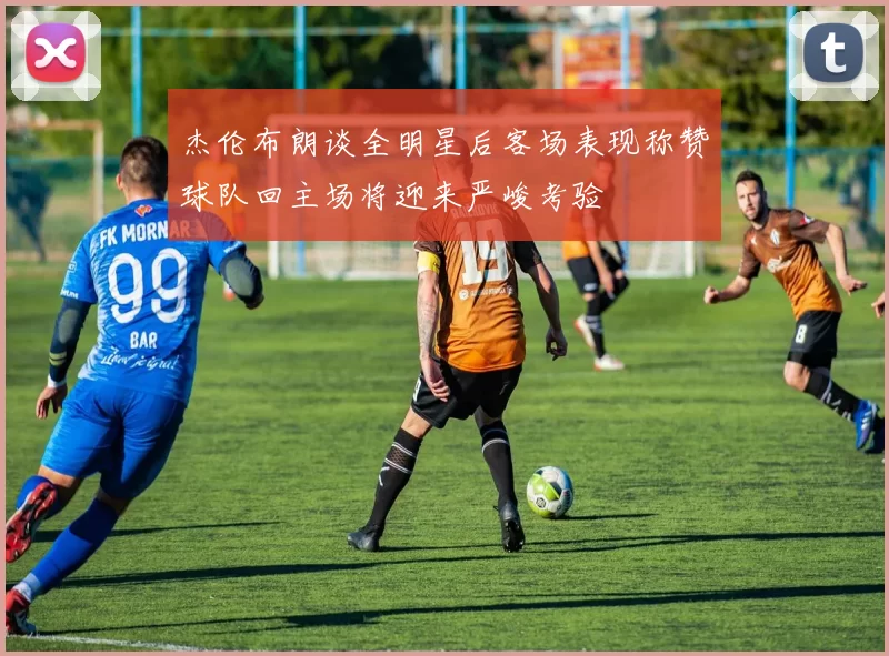 杰伦布朗谈全明星后客场表现称赞球队回主场将迎来严峻考验