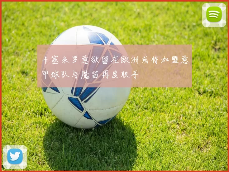 卡塞米罗意欲留在欧洲或将加盟意甲球队与魔笛再度联手